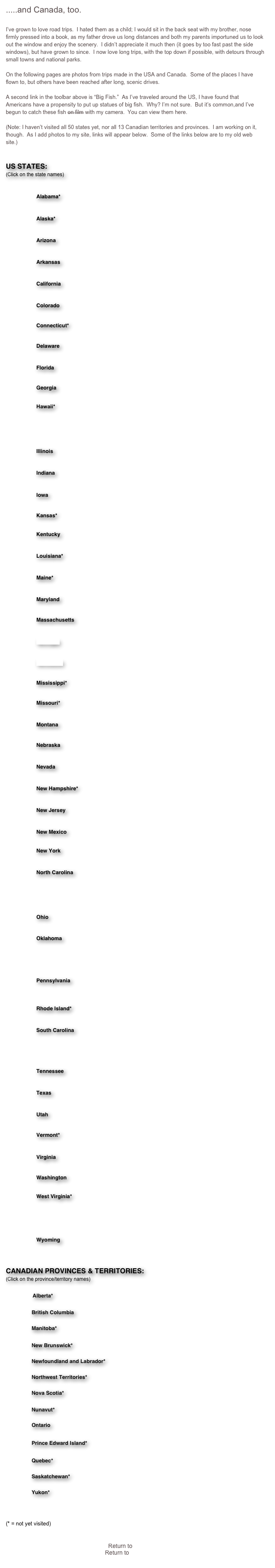 .....and Canada, too.

I’ve grown to love road trips.  I hated them as a child; I would sit in the back seat with my brother, nose firmly pressed into a book, as my father drove us long distances and both my parents importuned us to look out the window and enjoy the scenery.  I didn’t appreciate it much then (it goes by too fast past the side windows), but have grown to since.  I now love long trips, with the top down if possible, with detours through small towns and national parks.

On the following pages are photos from trips made in the USA and Canada.  Some of the places I have flown to, but others have been reached after long, scenic drives.

A second link in the toolbar above is “Big Fish.”  As I’ve traveled around the US, I have found that Americans have a propensity to put up statues of big fish.  Why? I’m not sure.  But it’s common,and I’ve begun to catch these fish on film with my camera.  You can view them here.

(Note: I haven’t visited all 50 states yet, nor all 13 Canadian territories and provinces.  I am working on it, though.  As I add photos to my site, links will appear below.  Some of the links below are to my old web site.)


US STATES:
(Click on the state names)

    ￼    Alabama*

    ￼    Alaska*

    ￼    Arizona

    ￼    Arkansas

    ￼    California

    ￼    Colorado

    ￼    Connecticut*

    ￼    Delaware

    ￼    Florida

    ￼    Georgia

    ￼    Hawaii*

    ￼    Idaho

    ￼    Illinois

    ￼    Indiana

    ￼    Iowa

    ￼    Kansas*

    ￼    Kentucky

    ￼    Louisiana*

    ￼    Maine*

    ￼    Maryland

    ￼    Massachusetts

    ￼    Michigan

    ￼    Minnesota

    ￼    Mississippi*

    ￼    Missouri*

    ￼    Montana

    ￼    Nebraska

    ￼    Nevada

    ￼    New Hampshire*

    ￼    New Jersey

    ￼    New Mexico

    ￼    New York

    ￼    North Carolina

    ￼    North Dakota

    ￼    Ohio

    ￼    Oklahoma

    ￼    Oregon

    ￼    Pennsylvania

    ￼    Rhode Island*

    ￼    South Carolina

    ￼    South Dakota

    ￼    Tennessee

    ￼    Texas

    ￼    Utah

    ￼    Vermont*

    ￼    Virginia

    ￼    Washington

    ￼    West Virginia*

    ￼    Wisconsin

    ￼    Wyoming



CANADIAN PROVINCES & TERRITORIES:
(Click on the province/territory names)

    ￼     Alberta*

    ￼     British Columbia

    ￼     Manitoba*

    ￼     New Brunswick*

    ￼     Newfoundland and Labrador*

    ￼     Northwest Territories*

    ￼     Nova Scotia*

    ￼     Nunavut*

    ￼     Ontario

    ￼     Prince Edward Island*

    ￼     Quebec*   

    ￼     Saskatchewan*

    ￼     Yukon*



(* = not yet visited)


Return to Main Menu
Return to Travels Menu
